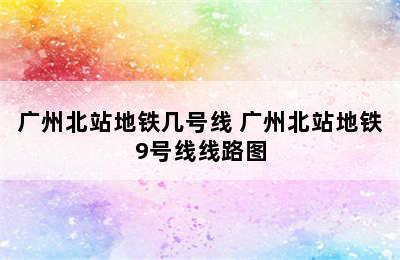 广州北站地铁几号线 广州北站地铁9号线线路图